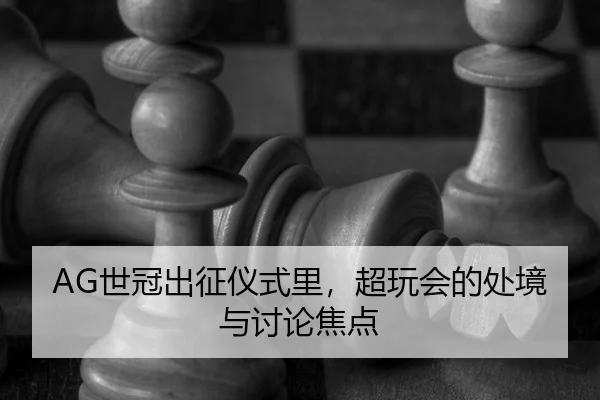 AG世冠出征仪式里，超玩会的处境与讨论焦点